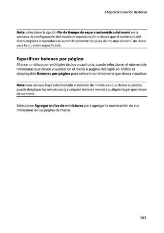 Chapter 6: Creación de discos




Nota: seleccione la opción Fin de tiempo de espera automático del menú en la
ventana de configuración del modo de reproducción si desea que el contenido del
disco empiece a reproducirse automáticamente después de mostrar el menú de disco
para la duración especificada.


Especificar botones por página
Al crear un disco con múltiples títulos o capítulos, puede seleccionar el número de
miniaturas que desee visualizar en el menú o página del capítulo. Utilice el
desplegable Botones por página para seleccionar el número que desea visualizar.


Nota: una vez que haya seleccionado el número de miniaturas que desea visualizar,
puede desplazar las miniaturas (y cualquier texto de menú) a cualquier lugar que desee
de su menú.


Seleccione Agregar índice de miniaturas para agregar la numeración de sus
miniaturas en su página de menú.




                                                                                  103
 