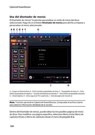 CyberLink PowerDirector



Uso del diseñador de menús
El Diseñador de menús* le permite personalizar un estilo de menú del disco
seleccionado. Haga clic en el botón Diseñador de menús para abrirlo y empezar a
personalizar el menú seleccionado.
 A B C D E F                           G




                                                         J                        H

A – Cargar en DirectorZone, B – Ficha Cambiar propiedades de texto, C – Propiedades de texto, D – Ficha
Definir propiedades de objeto, E – Guardar plantilla personalizada, F – Ficha Definir propiedades de botón,
G – Añadir objetos, H – Zona segura de TV/ cuadrícula, J – Vista de página de menú(Ir a)


Nota: * función opcional en CyberLink PowerDirector. Compruebe el archivo Léame
para obtener información detallada de la versión.


Dentro del Diseñador de menús, puede editar las tres posibles páginas de menú
de disco. Para modificar una página específica, seleccione Menú inicial, Menú de
capítulos/títulos o Menú de subtítulos desde el menú desplegable Ir a.



104
 