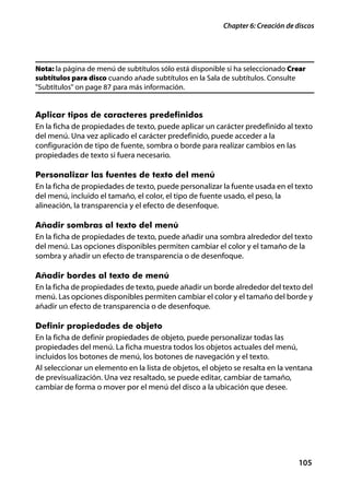 Chapter 6: Creación de discos




Nota: la página de menú de subtítulos sólo está disponible si ha seleccionado Crear
subtítulos para disco cuando añade subtítulos en la Sala de subtítulos. Consulte
"Subtítulos" on page 87 para más información.


Aplicar tipos de caracteres predefinidos
En la ficha de propiedades de texto, puede aplicar un carácter predefinido al texto
del menú. Una vez aplicado el carácter predefinido, puede acceder a la
configuración de tipo de fuente, sombra o borde para realizar cambios en las
propiedades de texto si fuera necesario.

Personalizar las fuentes de texto del menú
En la ficha de propiedades de texto, puede personalizar la fuente usada en el texto
del menú, incluido el tamaño, el color, el tipo de fuente usado, el peso, la
alineación, la transparencia y el efecto de desenfoque.

Añadir sombras al texto del menú
En la ficha de propiedades de texto, puede añadir una sombra alrededor del texto
del menú. Las opciones disponibles permiten cambiar el color y el tamaño de la
sombra y añadir un efecto de transparencia o de desenfoque.

Añadir bordes al texto de menú
En la ficha de propiedades de texto, puede añadir un borde alrededor del texto del
menú. Las opciones disponibles permiten cambiar el color y el tamaño del borde y
añadir un efecto de transparencia o de desenfoque.

Definir propiedades de objeto
En la ficha de definir propiedades de objeto, puede personalizar todas las
propiedades del menú. La ficha muestra todos los objetos actuales del menú,
incluidos los botones de menú, los botones de navegación y el texto.
Al seleccionar un elemento en la lista de objetos, el objeto se resalta en la ventana
de previsualización. Una vez resaltado, se puede editar, cambiar de tamaño,
cambiar de forma o mover por el menú del disco a la ubicación que desee.




                                                                                 105
 