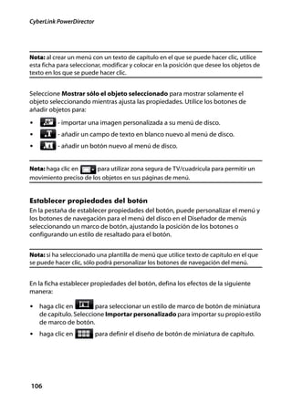 CyberLink PowerDirector




Nota: al crear un menú con un texto de capítulo en el que se puede hacer clic, utilice
esta ficha para seleccionar, modificar y colocar en la posición que desee los objetos de
texto en los que se puede hacer clic.


Seleccione Mostrar sólo el objeto seleccionado para mostrar solamente el
objeto seleccionando mientras ajusta las propiedades. Utilice los botones de
añadir objetos para:
•         - importar una imagen personalizada a su menú de disco.
•         - añadir un campo de texto en blanco nuevo al menú de disco.
•         - añadir un botón nuevo al menú de disco.


Nota: haga clic en      para utilizar zona segura de TV/cuadrícula para permitir un
movimiento preciso de los objetos en sus páginas de menú.


Establecer propiedades del botón
En la pestaña de establecer propiedades del botón, puede personalizar el menú y
los botones de navegación para el menú del disco en el Diseñador de menús
seleccionando un marco de botón, ajustando la posición de los botones o
configurando un estilo de resaltado para el botón.


Nota: si ha seleccionado una plantilla de menú que utilice texto de capítulo en el que
se puede hacer clic, sólo podrá personalizar los botones de navegación del menú.


En la ficha establecer propiedades del botón, defina los efectos de la siguiente
manera:

• haga clic en           para seleccionar un estilo de marco de botón de miniatura
    de capítulo. Seleccione Importar personalizado para importar su propio estilo
    de marco de botón.
• haga clic en            para definir el diseño de botón de miniatura de capítulo.




106
 
