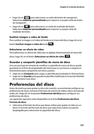 Chapter 6: Creación de discos




• haga clic en       para seleccionar un estilo del botón de navegación.
   Seleccione Importar personalizado para importar su propio estilo de botón
   de navegación.
• haga clic en       para seleccionar un estilo de resaltado del botón.
   Seleccione Importar personalizado para importar su propio estilo de
   resaltado de botón.

Sustituir imagen o vídeo de fondo
Para sustituir la imagen o el vídeo de fondo en el menú del disco, haga clic en el
botón Sustituir imagen o vídeo de fondo          .

Seleccionar un efecto de vídeo
Para seleccionar un efecto de vídeo que se aplique dinámicamente al menú del
disco, haga clic en el botón Seleccionar un efecto de vídeo          .

Guardar y compartir plantillas de menú de disco
Una vez que haya terminado de modificar su plantilla de menú de disco, puede
guardarla en la ficha de propiedades del menú para su uso futuro o cargarla en
DirectorZone para compartirla con otros usuarios.
• haga clic en Compartir para cargar su plantilla personalizada en DirectorZone.
• haga clic en Guardar para guardar la plantilla modificada en la sección Plantilla
   de la ventana Crear disco

Preferencias del disco
Antes de continuar para grabar su disco de creación, se recomienda configurar sus
preferencias de disco, inclusive el formato de archivo de vídeo y disco, formato de
audio, etc. Haga clic en el pestaña Preferencias del disco para configurar sus
preferencias de disco.
Las siguientes opciones están disponibles en la ficha Preferencias del disco:
Formato de disco
• seleccione el formato de disco que desea utilizar para grabar el vídeo en un
   disco. En función del formato de disco que seleccione, habrá una opción
   desplegable para seleccionar la capacidad del disco.




                                                                                 107
 