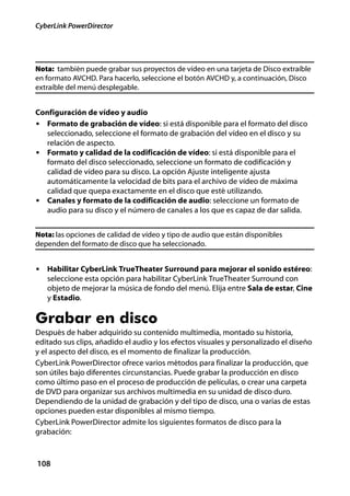 CyberLink PowerDirector




Nota: también puede grabar sus proyectos de vídeo en una tarjeta de Disco extraíble
en formato AVCHD. Para hacerlo, seleccione el botón AVCHD y, a continuación, Disco
extraíble del menú desplegable.


Configuración de vídeo y audio
• Formato de grabación de vídeo: si está disponible para el formato del disco
   seleccionado, seleccione el formato de grabación del vídeo en el disco y su
   relación de aspecto.
• Formato y calidad de la codificación de vídeo: si está disponible para el
   formato del disco seleccionado, seleccione un formato de codificación y
   calidad de vídeo para su disco. La opción Ajuste inteligente ajusta
   automáticamente la velocidad de bits para el archivo de vídeo de máxima
   calidad que quepa exactamente en el disco que esté utilizando.
• Canales y formato de la codificación de audio: seleccione un formato de
   audio para su disco y el número de canales a los que es capaz de dar salida.


Nota: las opciones de calidad de vídeo y tipo de audio que están disponibles
dependen del formato de disco que ha seleccionado.


• Habilitar CyberLink TrueTheater Surround para mejorar el sonido estéreo:
   seleccione esta opción para habilitar CyberLink TrueTheater Surround con
   objeto de mejorar la música de fondo del menú. Elija entre Sala de estar, Cine
   y Estadio.

Grabar en disco
Después de haber adquirido su contenido multimedia, montado su historia,
editado sus clips, añadido el audio y los efectos visuales y personalizado el diseño
y el aspecto del disco, es el momento de finalizar la producción.
CyberLink PowerDirector ofrece varios métodos para finalizar la producción, que
son útiles bajo diferentes circunstancias. Puede grabar la producción en disco
como último paso en el proceso de producción de películas, o crear una carpeta
de DVD para organizar sus archivos multimedia en su unidad de disco duro.
Dependiendo de la unidad de grabación y del tipo de disco, una o varias de estas
opciones pueden estar disponibles al mismo tiempo.
CyberLink PowerDirector admite los siguientes formatos de disco para la
grabación:



108
 