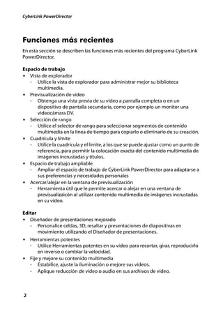 CyberLink PowerDirector




Funciones más recientes
En esta sección se describen las funciones más recientes del programa CyberLink
PowerDirector.

Espacio de trabajo
• Vista de explorador
   - Utilice la vista de explorador para administrar mejor su biblioteca
      multimedia.
• Previsualización de vídeo
   - Obtenga una vista previa de su vídeo a pantalla completa o en un
      dispositivo de pantalla secundaria, como por ejemplo un monitor una
      videocámara DV.
• Selección de rango
   - Utilice el selector de rango para seleccionar segmentos de contenido
      multimedia en la línea de tiempo para copiarlo o eliminarlo de su creación.
• Cuadrícula y límite
   - Utilice la cuadrícula y el límite, a los que se puede ajustar como un punto de
      referencia, para permitir la colocación exacta del contenido multimedia de
      imágenes incrustadas y títulos.
• Espacio de trabajo ampliable
   - Ampliar el espacio de trabajo de CyberLink PowerDirector para adaptarse a
      sus preferencias y necesidades personales
• Acercar/alejar en la ventana de previsualización
   - Herramienta útil que le permite acercar o alejar en una ventana de
      previsualizaicón al utilizar contenido multimedia de imágenes incrustadas
      en su vídeo.

Editar
• Diseñador de presentaciones mejorado
   - Personalice celdas, 3D, resaltar y presentaciones de diapositivas en
       movimiento utilizando el Diseñador de presentaciones.
• Herramientas potentes
    - Utilice Herramientas potentes en su vídeo para recortar, girar, reproducirlo
      en inverso o cambiar la velocidad.
• Fije y mejore su contenido multimedia
  - Estabilice, ajuste la iluminación o mejore sus vídeos.
  - Aplique reducción de vídeo o audio en sus archivos de vídeo.



2
 