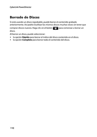 CyberLink PowerDirector




Borrado de Discos
Si está usando un disco regrabable, puede borrar el contenido grabado
anteriormente. Así podrá reutilizar los mismos discos muchas veces sin tener que
comprar discos nuevos. Haga clic en el botón        para comenzar a borrar un
disco.
Al borrar un disco, puede seleccionar:
• la opción Rápido para borrar el índice del disco contenido en el disco.
• la opción Completo para borrar todo el contenido del disco.




110
 
