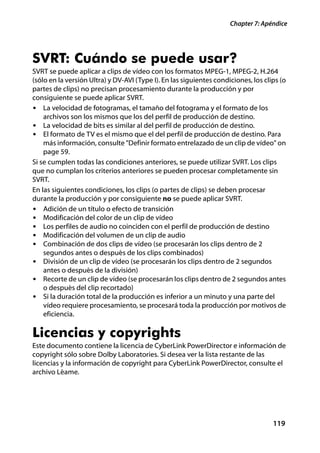 Chapter 7: Apéndice




SVRT: Cuándo se puede usar?
SVRT se puede aplicar a clips de vídeo con los formatos MPEG-1, MPEG-2, H.264
(sólo en la versión Ultra) y DV-AVI (Type I). En las siguientes condiciones, los clips (o
partes de clips) no precisan procesamiento durante la producción y por
consiguiente se puede aplicar SVRT.
• La velocidad de fotogramas, el tamaño del fotograma y el formato de los
    archivos son los mismos que los del perfil de producción de destino.
• La velocidad de bits es similar al del perfil de producción de destino.
• El formato de TV es el mismo que el del perfil de producción de destino. Para
    más información, consulte "Definir formato entrelazado de un clip de vídeo" on
    page 59.
Si se cumplen todas las condiciones anteriores, se puede utilizar SVRT. Los clips
que no cumplan los criterios anteriores se pueden procesar completamente sin
SVRT.
En las siguientes condiciones, los clips (o partes de clips) se deben procesar
durante la producción y por consiguiente no se puede aplicar SVRT.
• Adición de un título o efecto de transición
• Modificación del color de un clip de vídeo
• Los perfiles de audio no coinciden con el perfil de producción de destino
• Modificación del volumen de un clip de audio
• Combinación de dos clips de vídeo (se procesarán los clips dentro de 2
    segundos antes o después de los clips combinados)
• División de un clip de vídeo (se procesarán los clips dentro de 2 segundos
    antes o después de la división)
• Recorte de un clip de vídeo (se procesarán los clips dentro de 2 segundos antes
    o después del clip recortado)
• Si la duración total de la producción es inferior a un minuto y una parte del
    vídeo requiere procesamiento, se procesará toda la producción por motivos de
    eficiencia.

Licencias y copyrights
Este documento contiene la licencia de CyberLink PowerDirector e información de
copyright sólo sobre Dolby Laboratories. Si desea ver la lista restante de las
licencias y la información de copyright para CyberLink PowerDirector, consulte el
archivo Léame.




                                                                                    119
 