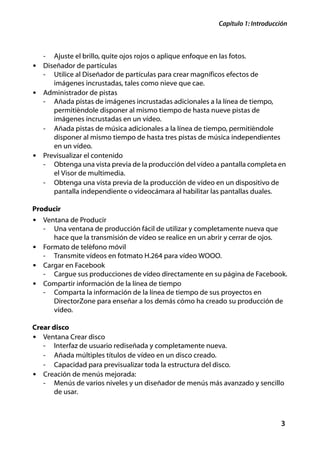 Capítulo 1: Introducción



   -   Ajuste el brillo, quite ojos rojos o aplique enfoque en las fotos.
• Diseñador de partículas
   - Utilice al Diseñador de partículas para crear magníficos efectos de
     imágenes incrustadas, tales como nieve que cae.
• Administrador de pistas
  - Añada pistas de imágenes incrustadas adicionales a la línea de tiempo,
     permitiéndole disponer al mismo tiempo de hasta nueve pistas de
     imágenes incrustadas en un vídeo.
  - Añada pistas de música adicionales a la línea de tiempo, permitiéndole
     disponer al mismo tiempo de hasta tres pistas de música independientes
     en un vídeo.
• Previsualizar el contenido
  - Obtenga una vista previa de la producción del vídeo a pantalla completa en
     el Visor de multimedia.
  - Obtenga una vista previa de la producción de vídeo en un dispositivo de
     pantalla independiente o videocámara al habilitar las pantallas duales.

Producir
• Ventana de Producir
   - Una ventana de producción fácil de utilizar y completamente nueva que
     hace que la transmisión de vídeo se realice en un abrir y cerrar de ojos.
• Formato de teléfono móvil
  - Transmite vídeos en fotmato H.264 para vídeo WOOO.
• Cargar en Facebook
  - Cargue sus producciones de vídeo directamente en su página de Facebook.
• Compartir información de la línea de tiempo
  - Comparta la información de la línea de tiempo de sus proyectos en
     DirectorZone para enseñar a los demás cómo ha creado su producción de
     vídeo.

Crear disco
• Ventana Crear disco
  - Interfaz de usuario rediseñada y completamente nueva.
  - Añada múltiples títulos de vídeo en un disco creado.
  - Capacidad para previsualizar toda la estructura del disco.
• Creación de menús mejorada:
  - Menús de varios niveles y un diseñador de menús más avanzado y sencillo
     de usar.



                                                                                    3
 
