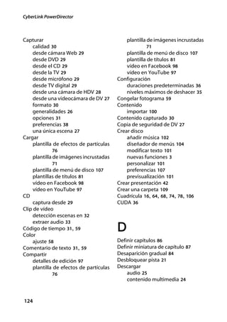 CyberLink PowerDirector



Capturar                                      plantilla de imágenes incrustadas
    calidad 30                                        71
    desde cámara Web 29                       plantilla de menú de disco 107
    desde DVD 29                              plantilla de títulos 81
    desde el CD 29                            vídeo en Facebook 98
    desde la TV 29                            vídeo en YouTube 97
    desde micrófono 29                    Configuración
    desde TV digital 29                       duraciones predeterminadas 36
    desde una cámara de HDV 28                niveles máximos de deshacer 35
    desde una videocámara de DV 27        Congelar fotograma 59
    formato 30                            Contenido
    generalidades 26                          importar 100
    opciones 31                           Contenido capturado 30
    preferencias 38                       Copia de seguridad de DV 27
    una única escena 27                   Crear disco
Cargar                                        añadir música 102
    plantilla de efectos de partículas        diseñador de menús 104
             76                               modificar texto 101
     plantilla de imágenes incrustadas        nuevas funciones 3
             71                               personalizar 101
     plantilla de menú de disco 107           preferencias 107
     plantillas de títulos 81                 previsualización 101
     vídeo en Facebook 98                 Crear presentación 42
     vídeo en YouTube 97                  Crear una carpeta 109
CD                                        Cuadrícula 16, 64, 68, 74, 78, 106
     captura desde 29                     CUDA 36
Clip de vídeo
     detección escenas en 32
     extraer audio 33
Código de tiempo 31, 59
Color
                                          D
     ajuste 58                            Definir capítulos 86
Comentario de texto 31, 59                Definir miniatura de capítulo 87
Compartir                                 Desaparición gradual 84
     detalles de edición 97               Desbloquear pista 21
     plantilla de efectos de partículas   Descargar
             76                               audio 25
                                              contenido multimedia 24



124
 