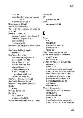 Índice



    fotos 24                           uración 36
    plantillas de imágenes incrusta-   DV
             das 25                        parámetros 39
    plantillas de títulos 25           DVD
Descripción gráfica 21                     captura desde 29
Detección de escenas 32
Detección de escenas, en clips de
vídeo 32
DirectorZone 50, 101
    compartir detalles de edición 97
                                       E
    descargar de plantillas 25         Editar
    generalidades 4                        foto 58
    preferencias 39                        imagen 58
Diseñador de imágenes incrustadas          nuevas funciones 2
66                                         preferencias 36
Diseñador de Magic Motion                  vídeo 54
    zoom 64                            Efecto de clave cromática 68
Diseñador de menús                     efecto de imágenes incrustadas
    botones de navegación 107              modificar 66
    diseño del botón 106                   velocidad 70
    efecto de vídeo 107                Efectos de imágenes incrustadas
    efectos de botón 106                   compartir 71
    generalidades 104                      guardar 71
    marco de botón 106                     modificación de la posición 68
    modificar texto 101                    modificación del movimiento 69
    resaltado de botón 107                 modificación del tamaño 68
    sombra de texto 105                    movimiento predefinido 69
Diseñador de movimiento 63                 personalizar movimiento 70
Diseñador de partículas 73                 personalizar rotación 71
Diseñador de presentaciones 45             sombras 69
Dividir                                    transparencia 71
    audio 33                           Efectos de partículas
División de clips 54                       adición a la línea de tiempo 52
Duración                                   compartir 76
    de captura 31                          generalidades 11
    predeterminada 36                      guardar 76
Duraciones predeterminadas, config-        modificación de la posición 74
                                           modificación del movimiento 75



                                                                      125
 