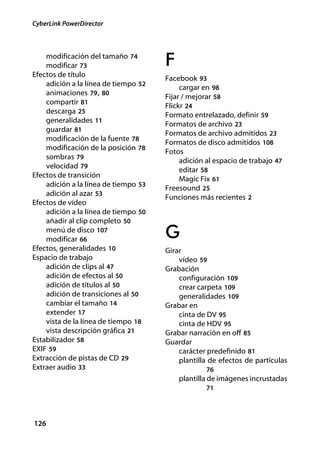 CyberLink PowerDirector



    modificación del tamaño 74
    modificar 73                      F
Efectos de título
                                      Facebook 93
    adición a la línea de tiempo 52
                                           cargar en 98
    animaciones 79, 80
                                      Fijar / mejorar 58
    compartir 81
                                      Flickr 24
    descarga 25
                                      Formato entrelazado, definir 59
    generalidades 11
                                      Formatos de archivo 23
    guardar 81
                                      Formatos de archivo admitidos 23
    modificación de la fuente 78
                                      Formatos de disco admitidos 108
    modificación de la posición 78
                                      Fotos
    sombras 79                             adición al espacio de trabajo 47
    velocidad 79
                                           editar 58
Efectos de transición
                                           Magic Fix 61
    adición a la línea de tiempo 53
                                      Freesound 25
    adición al azar 53
                                      Funciones más recientes 2
Efectos de vídeo
    adición a la línea de tiempo 50
    añadir al clip completo 50
    menú de disco 107
    modificar 66                      G
Efectos, generalidades 10             Girar
Espacio de trabajo                        vídeo 59
    adición de clips al 47            Grabación
    adición de efectos al 50              configuración 109
    adición de títulos al 50              crear carpeta 109
    adición de transiciones al 50         generalidades 109
    cambiar el tamaño 14              Grabar en
    extender 17                           cinta de DV 95
    vista de la línea de tiempo 18        cinta de HDV 95
    vista descripción gráfica 21      Grabar narración en off 85
Estabilizador 58                      Guardar
EXIF 59                                   carácter predefinido 81
Extracción de pistas de CD 29             plantilla de efectos de partículas
Extraer audio 33                                   76
                                          plantilla de imágenes incrustadas
                                                   71




126
 