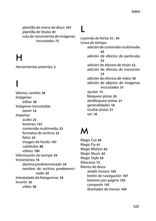Índice



    plantilla de menú de disco 107
    plantilla de títulos 81          L
    ruta de movimiento de imágenes
                                     Leyenda de fecha 31, 59
              incrustadas 72
                                     Línea de tiempo
                                         adición de contenido multimedia
                                                 42

H                                        adición de efectos de partículas
                                                 52
                                         adición de efectos de título 52
Herramientas potentes 2
                                         adición de efectos de transición
                                                 53
                                         adición de efectos de vídeo 50
I                                        adición de objetos de imágenes
                                                  incrustadas 51
Idioma, cambio 36                        ajustar 14
Imágenes                                 bloquear pistas 20
    editar 58                            desbloquear pistas 21
Imágenes incrustadas                     generalidades 18
    zoom 16                              ocultar pistas 21
Importar                                 ver 18
    audio 25
    botones 107
    contenido multimedia 23
    formatos de archivo 23           M
    fotos 24
                                     Magic Cut 64
    imagen de fondo 107
                                     Magic Fix 61
    subtítulos 88
                                     Magic Motion 62
    vídeos 100
                                     Magic Music 65
Información de tiempo 59
                                     Magic Style 65
Instantánea 16
                                     Máscaras 72
    destino predeterminado 34
                                     Menús de disco
    nombre de archivo predetermi-
                                        añadir música 102
             nado 34
                                        botón de navegación 107
Interpolada de fotogramas 59
                                        botones por página 103
Invertir 56
                                        compartir 107
    vídeo 58
                                        diseñador de menús 104



                                                                    127
 