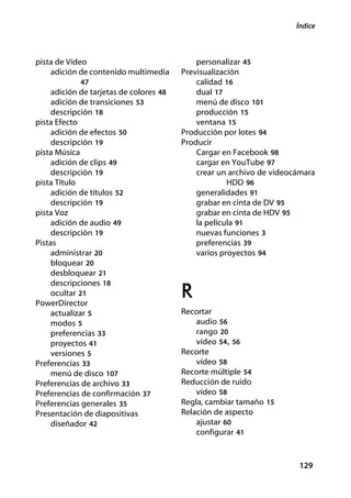 Índice



pista de Vídeo                               personalizar 45
    adición de contenido multimedia      Previsualización
             47                              calidad 16
     adición de tarjetas de colores 48       dual 17
     adición de transiciones 53              menú de disco 101
     descripción 18                          producción 15
pista Efecto                                 ventana 15
     adición de efectos 50               Producción por lotes 94
     descripción 19                      Producir
pista Música                                 Cargar en Facebook 98
     adición de clips 49                     cargar en YouTube 97
     descripción 19                          crear un archivo de videocámara
pista Título                                          HDD 96
     adición de títulos 52                   generalidades 91
     descripción 19                          grabar en cinta de DV 95
pista Voz                                    grabar en cinta de HDV 95
     adición de audio 49                     la película 91
     descripción 19                          nuevas funciones 3
Pistas                                       preferencias 39
     administrar 20                          varios proyectos 94
     bloquear 20
     desbloquear 21
     descripciones 18
     ocultar 21
PowerDirector
                                         R
     actualizar 5                        Recortar
     modos 5                                 audio 56
     preferencias 33                         rango 20
     proyectos 41                            vídeo 54, 56
     versiones 5                         Recorte
Preferencias 33                              vídeo 58
     menú de disco 107                   Recorte múltiple 54
Preferencias de archivo 33               Reducción de ruido
Preferencias de confirmación 37              vídeo 58
Preferencias generales 35                Regla, cambiar tamaño 15
Presentación de diapositivas             Relación de aspecto
     diseñador 42                            ajustar 60
                                             configurar 41



                                                                       129
 