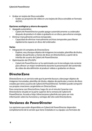 CyberLink PowerDirector



• Grabar en tarjeta de Disco extraíble
    -   Grabe sus proyectos de vídeo en una tarjeta de Disco extraíble en formato
        AVCHD.

Opciones ecológicas y ahorro de espacio
• Apagado automático
  - CyberLink PowerDirector puede apagar automáticamente su ordenador
      después de producir el vídeo o grabarlo en un disco, para ahorrar energía.
• Eliminar manualmente archivos temporales
  - Capacidad de eliminar manualmente archivos temporales para liberar
      rápidamente espacio en disco del ordenador.

Varios
• Integración UI completa de DirectorZone
   - Explore, vea y busque objetos de imágenes incrustadas, plantillas de títulos,
       objetos de partículos y menús de disco en DirectorZone, a partir de la
       interfaz de usuario de CyberLink PowerDirector.
• Optimización de CPU/GPU
   - CyberLink PowerDirector se ha optimizado con la tecnología más reciente
       para ofrecer un mejor rendimiento durante la presentación del contenido
       de vídeo de alta definición al producir vídeos o grabarlos en discos.


DirectorZone
DirectorZone es un servicio web que le permite buscar y descargar objetos de
imágenes incrustadas, plantillas de títulos, objetos de partículas y menús de disco
creados por otros usuarios de CyberLink PowerDirector. También puede compartir
sus propias creaciones cargándolas en DirectorZone.
Para conectarse con DirectorZone, haga clic en el vínculo Conectar con
DirectorZone situado en la parte superior de la ventana de CyberLink
PowerDirector. Acceda a http://directorzone.cyberlink.com para ver más
información sobre las funciones y ventajas del sitio web DirectorZone.


Versiones de PowerDirector
Las opciones que están disponibles en CyberLink PowerDirector dependen
completamente de la versión que tiene instalada en su equipo. Los formatos de




4
 