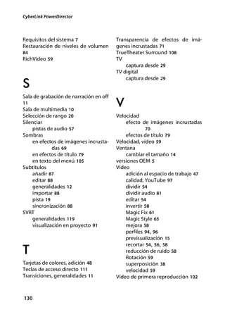 CyberLink PowerDirector



Requisitos del sistema 7                Transparencia de efectos de imá-
Restauración de niveles de volumen      genes incrustadas 71
84                                      TrueTheater Surround 108
RichVideo 59                            TV
                                            captura desde 29
                                        TV digital
                                            captura desde 29
S
Sala de grabación de narración en off
11
Sala de multimedia 10
                                        V
Selección de rango 20                   Velocidad
Silenciar                                   efecto de imágenes incrustadas
    pistas de audio 57                              70
Sombras                                     efectos de título 79
    en efectos de imágenes incrusta-    Velocidad, vídeo 59
             das 69                     Ventana
    en efectos de título 79                 cambiar el tamaño 14
    en texto del menú 105               versiones OEM 5
Subtítulos                              Vídeo
    añadir 87                               adición al espacio de trabajo 47
    editar 88                               calidad, YouTube 97
    generalidades 12                        dividir 54
    importar 88                             dividir audio 81
    pista 19                                editar 54
    sincronización 88                       invertir 58
SVRT                                        Magic Fix 61
    generalidades 119                       Magic Style 65
    visualización en proyecto 91            mejora 58
                                            perfiles 94, 96
                                            previsualización 15
                                            recortar 54, 56, 58
T                                           reducción de ruido 58
                                            Rotación 59
Tarjetas de colores, adición 48             superposición 38
Teclas de acceso directo 111                velocidad 59
Transiciones, generalidades 11          Vídeo de primera reproducción 102



130
 