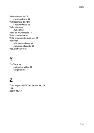 Índice



Videocámara de DV
    captura desde 27
Videocámara de HDV
    captura desde 28
Videocámaras
    AVCHD 30
Visor de multimedia 17
Vista previa dual 17
Vista previa en tiempo real 17
Volumen
    adición de claves 82
    cambio en la pista 82
Voz, grabación 85




Y
YouTube 93
   calidad de video 97
   cargar en 97




Z
Zona segura de TV 16, 64, 68, 74, 78,
106
Zoom 16, 64




                                        131
 