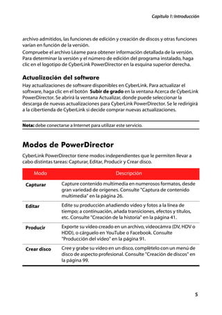 Capítulo 1: Introducción



archivo admitidos, las funciones de edición y creación de discos y otras funciones
varían en función de la versión.
Compruebe el archivo Léame para obtener información detallada de la versión.
Para determinar la versión y el número de edición del programa instalado, haga
clic en el logotipo de CyberLink PowerDirector en la esquina superior derecha.

Actualización del software
Hay actualizaciones de software disponibles en CyberLink. Para actualizar el
software, haga clic en el botón Subir de grado en la ventana Acerca de CyberLink
PowerDirector. Se abrirá la ventana Actualizar, donde puede seleccionar la
descarga de nuevas actualizaciones para CyberLink PowerDirector. Se le redirigirá
a la cibertienda de CyberLink si decide comprar nuevas actualizaciones.


Nota: debe conectarse a Internet para utilizar este servicio.



Modos de PowerDirector
CyberLink PowerDirector tiene modos independientes que le permiten llevar a
cabo distintas tareas: Capturar, Editar, Producir y Crear disco.

     Modo                                      Descripción

 Capturar          Capture contenido multimedia en numerosos formatos, desde
                   gran variedad de orígenes. Consulte "Captura de contenido
                   multimedia" en la página 26.

 Editar            Edite su producción añadiendo vídeo y fotos a la línea de
                   tiempo; a continuación, añada transiciones, efectos y títulos,
                   etc. Consulte "Creación de la historia" en la página 41.

 Producir          Exporte su vídeo creado en un archivo, videocámra (DV, HDV o
                   HDD), o cárguelo en YouTube o Facebook. Consulte
                   "Producción del vídeo" en la página 91.

 Crear disco       Cree y grabe su vídeo en un disco, complételo con un menú de
                   disco de aspecto profesional. Consulte "Creación de discos" en
                   la página 99.




                                                                                     5
 