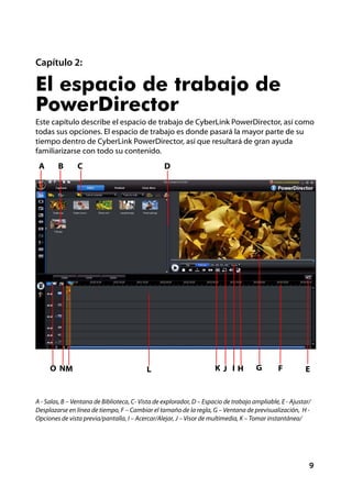 Capítulo 2:

El espacio de trabajo de
PowerDirector
Este capítulo describe el espacio de trabajo de CyberLink PowerDirector, así como
todas sus opciones. El espacio de trabajo es donde pasará la mayor parte de su
tiempo dentro de CyberLink PowerDirector, así que resultará de gran ayuda
familiarizarse con todo su contenido.
 A      B       C                                 D




     O NM                                  L                          KJ IH           G        F         E


A - Salas, B – Ventana de Biblioteca, C- Vista de explorador, D – Espacio de trabajo ampliable, E - Ajustar/
Desplazarse en línea de tiempo, F – Cambiar el tamaño de la regla, G – Ventana de previsualización, H -
Opciones de vista previa/pantalla, I – Acercar/Alejar, J – Visor de multimedia, K – Tomar instantánea/




                                                                                                           9
 