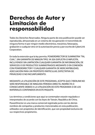 Derechos de Autor y
Limitación de
responsabilidad
Todos los Derechos Reservados. Ninguna parte de esta publicación puede ser
reproducida, almacenada en un sistema de recuperación ni transmitida de
ninguna forma ni por ningún medio electrónico, mecánico, fotocopias,
grabación o cualquier otro sin la autorización previa y por escrito de CyberLink
Corporation.


En toda la extensión que la ley permita. POWERDIRECTOR SE SUMINISTRA "TAL
CUAL", SIN GARANTÍA DE NINGÚN TIPO, YA SEA EXPLÍCITA O IMPLÍCITA,
INCLUYENDO SIN LIMITACIÓN CUALQUIER GARANTÍA DE INFORMACIÓN, DE
SERVICIOS O DE PRODUCTOS SUMINISTRADOS MEDIANTE O EN CONEXIÓN
CON POWERDIRECTOR Y CUALQUIER GARANTÍA DE MERCANTIBILIDAD,
ADECUACIÓN PARA UN PROPÓSITO PARTICULAR, EXPECTATIVA DE
PRIVACIDAD O NO INCUMPLIMIENTO.


MEDIANTE LA UTILIZACIÓN DE ESTE PROGRAMA, ACEPTA QUE CYBERLINK NO
SERÁ RESPONSABLE DE NINGUNA PÉRDIDA DIRECTA, INDIRECTA O
CONSECUENTE DEBIDO A LA UTILIZACIÓN DE ESTE PROGRAMA O DE LOS
MATERIALES CONTENIDOS EN ESTE PAQUETE.


Los términos y condiciones que aquí se contemplan estarán regulados e
interpretados de acuerdo con las leyes de Taiwán, República de China.
PowerDirector es una marca comercial registrada junto con los demás
nombres de compañías y productos mencionados en esta publicación,
utilizados con propósitos de identificación, que son propiedad exclusiva de
sus respectivos propietarios.
 