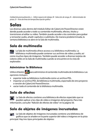 CyberLink PowerDirector



Calidad de previsualización, L – Editar espacio de trabajo, M - Selección de rango, N – Administrador de
pistas, O – Vista de línea de tiempo/Descripción gráfica


Salas
Las diversas salas dentro del módulo Editar de CyberLink PowerDirector están
donde puede acceder a todo su contenido multimedia, efectos, títulos y
transiciones al editar su vídeo. También puede acceder a los controles para grabar
y remezclar audio, añadir capítulos o subtítulos. De manera predeterminada, la
ventana biblioteca se abre en la Sala de multimedia.


Sala de multimedia
      La Sala de multimedia ofrece acceso a su biblioteca multimedia. La
      biblioteca multimedia puede contener sus archivos de vídeo y audio, así
como muchos tipos de imágenes. También puede acceder a diversas tarjetas de
colores útiles en la Sala de multimedia cuando se encuentre en la vista de
explorador.

Administrar la Biblioteca
Utilice el botón    para administrar el contenido multimedia de la biblioteca. Las
opciones incluyen:
• exportar toda su biblioteca multimedia como un archivo PDL.
• importar un archivo PDL de biblioteca multimedia, exportado de otro proyecto
    o versión de CyberLink PowerDirector.
• vaciar todo el contenido de la biblioteca multimedia.


Sala de efectos
      La Sala de efectos contiene una biblioteca de efectos especiales que se
      pueden aplicar a los clips de vídeo o imágenes del proyecto. Para más
información, consulte "Adición de efectos de vídeo" en la página 50.


Sala de objetos de imágenes incrustadas
      La Sala de objetos de imágenes incrustadas contiene una biblioteca de
      gráficos que se añaden en la parte superior del vídeo o imágenes en la pista
principal. Hay tres tipos principales de objetos:



10
 