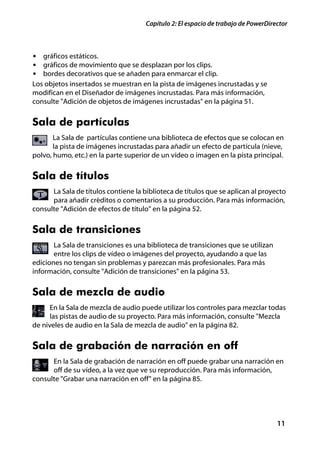 Capítulo 2: El espacio de trabajo de PowerDirector



• gráficos estáticos.
• gráficos de movimiento que se desplazan por los clips.
• bordes decorativos que se añaden para enmarcar el clip.
Los objetos insertados se muestran en la pista de imágenes incrustadas y se
modifican en el Diseñador de imágenes incrustadas. Para más información,
consulte "Adición de objetos de imágenes incrustadas" en la página 51.


Sala de partículas
       La Sala de partículas contiene una biblioteca de efectos que se colocan en
       la pista de imágenes incrustadas para añadir un efecto de partícula (nieve,
polvo, humo, etc.) en la parte superior de un vídeo o imagen en la pista principal.


Sala de títulos
      La Sala de títulos contiene la biblioteca de títulos que se aplican al proyecto
      para añadir créditos o comentarios a su producción. Para más información,
consulte "Adición de efectos de título" en la página 52.


Sala de transiciones
       La Sala de transiciones es una biblioteca de transiciones que se utilizan
       entre los clips de vídeo o imágenes del proyecto, ayudando a que las
ediciones no tengan sin problemas y parezcan más profesionales. Para más
información, consulte "Adición de transiciones" en la página 53.


Sala de mezcla de audio
      En la Sala de mezcla de audio puede utilizar los controles para mezclar todas
      las pistas de audio de su proyecto. Para más información, consulte "Mezcla
de niveles de audio en la Sala de mezcla de audio" en la página 82.


Sala de grabación de narración en off
      En la Sala de grabación de narración en off puede grabar una narración en
      off de su vídeo, a la vez que ve su reproducción. Para más información,
consulte "Grabar una narración en off" en la página 85.




                                                                                    11
 