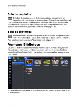 CyberLink PowerDirector




Sala de capítulos
       En la Sala de capítulos puede definir automática o manualmente los
       marcadores de capítulos de su proyecto. La configuración de capítulos en el
disco final permite que los visores puedan saltar desde la página de menú a los
marcadores de capítulo que haya configurado para navegar por el disco. Para
obtener más información, consulte "Capítulos" en la página 86.


Sala de subtítulos
      Dentro de la Sala de subtítulos puede añadir subtítulos a su producción de
      vídeo manualmente o a través de la importación de un archivo TXR o SRT.
Para más información, consulte "Subtítulos" en la página 87.

Ventana Biblioteca
La ventana de biblioteca contiene todo el contenido multimedia de CyberLink
PowerDirector, incluyendo el vídeo, imágenes y archivos de música. También
puede incluir los efectos, títulos y transiciones que puede aplicar a su contenido
multimedia.




El contenido multimedia que se ve en la ventana de biblioteca depende de la sala
que seleccione.




12
 