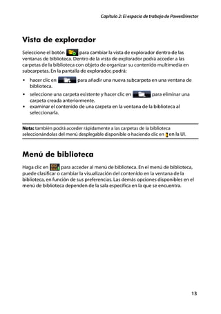 Capítulo 2: El espacio de trabajo de PowerDirector




Vista de explorador
Seleccione el botón        para cambiar la vista de explorador dentro de las
ventanas de biblioteca. Dentro de la vista de explorador podrá acceder a las
carpetas de la biblioteca con objeto de organizar su contenido multimedia en
subcarpetas. En la pantalla de explorador, podrá:
• hacer clic en          para añadir una nueva subcarpeta en una ventana de
   biblioteca.
• seleccione una carpeta existente y hacer clic en        para eliminar una
  carpeta creada anteriormente.
• examinar el contenido de una carpeta en la ventana de la biblioteca al
  seleccionarla.


Nota: también podrá acceder rápidamente a las carpetas de la biblioteca
seleccionándolas del menú desplegable disponible o haciendo clic en en la UI.



Menú de biblioteca
Haga clic en       para acceder al menú de biblioteca. En el menú de biblioteca,
puede clasificar o cambiar la visualización del contenido en la ventana de la
biblioteca, en función de sus preferencias. Las demás opciones disponibles en el
menú de biblioteca dependen de la sala específica en la que se encuentra.




                                                                                  13
 