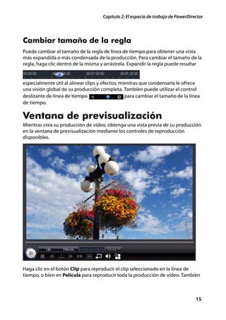 Capítulo 2: El espacio de trabajo de PowerDirector




Cambiar tamaño de la regla
Puede cambiar el tamaño de la regla de línea de tiempo para obtener una vista
más expandida o más condensada de la producción. Para cambiar el tamaño de la
regla, haga clic dentro de la misma y arrástrela. Expandir la regla puede resultar


especialmente útil al alinear clips y efectos, mientras que condensarla le ofrece
una visión global de su producción completa. También puede utilizar el control
deslizante de línea de tiempo                    para cambiar el tamaño de la línea
de tiempo.

Ventana de previsualización
Mientras crea su producción de vídeo, obtenga una vista previa de su producción
en la ventana de previsualización mediante los controles de reproducción
disponibles.




Haga clic en el botón Clip para reproducir el clip seleccionado en la línea de
tiempo, o bien en Película para reproducir toda la producción de vídeo. También



                                                                                   15
 