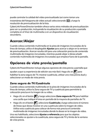 CyberLink PowerDirector



puede controlar la calidad del vídeo previsualizado (así como tomar una
instantánea del fotograma de vídeo actual) seleccionando       y luego la
resolución de previsualización de la lista.
CyberLink PowerDirector también ofrece varios otros métodos de previsualización
para ver su producción, incluyendo la visualización de su producción a pantalla
completa en el Visor de multimedia o en un dispositivo de visualización
secundario.


Acercar/Alejar
Cuando coloca contenido multimedia en la pista de imágenes incrustadas de la
línea de tiempo, utilice el desplegable Ajustar para acercar o alejar en la ventana
de previsualización. Acercar resulta útil para una colocación precisa de contenido
multimedia de imágenes incrustadas, mientras puede alejar si desea añadir
contenido multimedia de imágenes incrustadas que empiece fuera de la pantalla.


Opciones de vista previa/pantalla
CyberLink PowerDirector incluye algunas opciones de vista previa y pantalla que
ayudan a que su experiencia de edición sea más fácil. Haga clic en        para
habilitar la zona segura de TV, mostrar cuadrícula, utilizar una vista previa dual y
seleccionar un modo de vista previa.

Zona segura de TV/Cuadrícula
Cuando coloca contenido multimedia en la pista de imágenes incrustadas de la
línea de tiempo, utilice la Zona segura de TV y cuadrícula para permitirle la
colocación precisa en la imagen de su vídeo.
• Haga clic en el botón         y luego seleccione Zona segura de TV para habilitar
     una casilla que indique el área en pantalla de la mayoría de pantallas de TV.
• Haga clic en el botón       , seleccione Cuadrícula y luego seleccione el número
    de líneas que desea mostrar en una cuadrícula sobre la imagen de vídeo.
    Utilice esta cuadrícula para colocar de forma más precisa el contenido
    multimedia de imágenes incrustadas donde lo desee en la imagen de vídeo.
Una vez habilitado, seleccione Ajustar a referencia para que los objetos
seleccionados se ajusten a la cuadrícula, zona segura de TV y límite de la ventana
de vista previa.



16
 