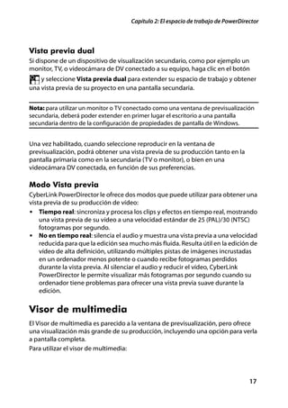 Capítulo 2: El espacio de trabajo de PowerDirector



Vista previa dual
Si dispone de un dispositivo de visualización secundario, como por ejemplo un
monitor, TV, o videocámara de DV conectado a su equipo, haga clic en el botón
    y seleccione Vista previa dual para extender su espacio de trabajo y obtener
una vista previa de su proyecto en una pantalla secundaria.


Nota: para utilizar un monitor o TV conectado como una ventana de previsualización
secundaria, deberá poder extender en primer lugar el escritorio a una pantalla
secundaria dentro de la configuración de propiedades de pantalla de Windows.


Una vez habilitado, cuando seleccione reproducir en la ventana de
previsualización, podrá obtener una vista previa de su producción tanto en la
pantalla primaria como en la secundaria (TV o monitor), o bien en una
videocámara DV conectada, en función de sus preferencias.

Modo Vista previa
CyberLink PowerDirector le ofrece dos modos que puede utilizar para obtener una
vista previa de su producción de vídeo:
• Tiempo real: sincroniza y procesa los clips y efectos en tiempo real, mostrando
    una vista previa de su vídeo a una velocidad estándar de 25 (PAL)/30 (NTSC)
    fotogramas por segundo.
• No en tiempo real: silencia el audio y muestra una vista previa a una velocidad
    reducida para que la edición sea mucho más fluida. Resulta útil en la edición de
    vídeo de alta definición, utilizando múltiples pistas de imágenes incrustadas
    en un ordenador menos potente o cuando recibe fotogramas perdidos
    durante la vista previa. Al silenciar el audio y reducir el vídeo, CyberLink
    PowerDirector le permite visualizar más fotogramas por segundo cuando su
    ordenador tiene problemas para ofrecer una vista previa suave durante la
    edición.


Visor de multimedia
El Visor de multimedia es parecido a la ventana de previsualización, pero ofrece
una visualización más grande de su producción, incluyendo una opción para verla
a pantalla completa.
Para utilizar el visor de multimedia:




                                                                                   17
 