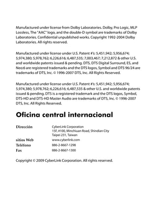 Manufactured under license from Dolby Laboratories. Dolby, Pro Logic, MLP
Lossless, The "AAC" logo, and the double-D symbol are trademarks of Dolby
Laboratories. Confidential unpublished works. Copyright 1992-2004 Dolby
Laboratories. All rights reserved.


Manufactured under license under U.S. Patent #’s: 5,451,942; 5,956,674;
5,974,380; 5,978,762; 6,226,616; 6,487,535; 7,003,467; 7,212,872 & other U.S.
and worldwide patents issued & pending. DTS, DTS Digital Surround, ES, and
Neo:6 are registered trademarks and the DTS logos, Symbol and DTS 96/24 are
trademarks of DTS, Inc. © 1996-2007 DTS, Inc. All Rights Reserved.


Manufactured under license under U.S. Patent #’s: 5,451,942; 5,956,674;
5,974,380; 5,978,762; 6,226,616; 6,487,535 & other U.S. and worldwide patents
issued & pending. DTS is a registered trademark and the DTS logos, Symbol,
DTS-HD and DTS-HD Master Audio are trademarks of DTS, Inc. © 1996-2007
DTS, Inc. All Rights Reserved.


Oficina central internacional
Dirección             CyberLink Corporation
                      15F, #100, Minchiuan Road, Shindian City
                      Taipei 231, Taiwan
sitios Web            www.cyberlink.com
Teléfono              886-2-8667-1298
Fax                   886-2-8667-1300


Copyright © 2009 CyberLink Corporation. All rights reserved.
 