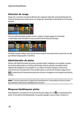 CyberLink PowerDirector



Selección de rango
Haga clic y arrastre una de las flechas de cualquier lado del control deslizante de
línea de tiempo para seleccionar un rango de contenido multimedia en la línea de
tiempo.




Una vez seleccionado, puede cortar o copiar y luego pegar el contenido
multimedia seleccionado en otro posición de la línea de tiempo.




También puede utilizar esta opción para resaltar manualmente la parte de un clip
que desea luego quitar o recortar.

Administrador de pistas
Dentro del Administrador de pistas, puede añadir imágenes incrustadas o pistas
de música adicionales en la línea de tiempo. Esto lo permite visualizar hasta
objetos de imágenes incrustadas en un vídeo al mismo tiempo, o hasta tres
canciones de su producción. Para añadir pistas a la línea de tiempo, haga clic en
    y seleccione el número de pistas de música o imágenes incrustadas que desea
añadir.


Nota: * función opcional en CyberLink PowerDirector. Compruebe el archivo Léame
para obtener información detallada de la versión.


Bloquear/desbloquear pistas
Para bloquear una pista en la Línea de tiempo, haga clic en   a la izquierda de la
pista. Si una pista está bloqueada, no puede agregar nuevos clips a la pista ni




20
 