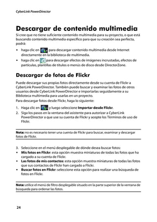 CyberLink PowerDirector




Descargar de contenido multimedia
Si cree que no tiene suficiente contenido multimedia para su proyecto, o que está
buscando contenido multimedia específico para que su creación sea perfecta,
podrá:
• haga clic en        para descargar contenido multimedia desde Internet
     directamente en la biblioteca de multimedia.
• haga clic en         para descargar efectos de imágenes incrustadas, efectos de
     partículas, plantillas de títulos o menús de disco desde DirectorZone.


Descargar de fotos de Flickr
Puede descargar sus propias fotos directamente desde su cuenta de Flickr a
CyberLink PowerDirector. También puede buscar y examinar las fotos de otros
usuarios desde CyberLink PowerDirector e importarlas seguidamente a su
Biblioteca multimedia para usarlas en un proyecto.
Para descargar fotos desde Flickr, haga lo siguiente:
1. Haga clic en       y luego seleccione Importar desde Flickr.
2. Siga los pasos en la ventana del asistente para autorizar a CyberLink
   PowerDirector a que use su cuenta de Flickr y acepte los Términos de uso de
   Flickr.


Nota: no es necesario tener una cuenta de Flickr para buscar, examinar y descargar
fotos de Flickr.


3. Seleccione en el menú desplegable de dónde desea buscar fotos:
• Mis fotos en Flickr: esta opción muestra miniaturas de todas las fotos que ha
   cargado a su cuenta de Flickr.
• Las fotos de mis contactos: esta opción muestra miniaturas de todas las fotos
   que sus contactos de Flickr han cargado a Flickr.
• Buscar fotos en Flickr: seleccione esta opción para realizar una búsqueda de
   fotos en Flickr.


Nota: utilice el menú de filtro desplegable situado en la parte superior de la ventana de
búsqueda para ordenar las fotos.




24
 