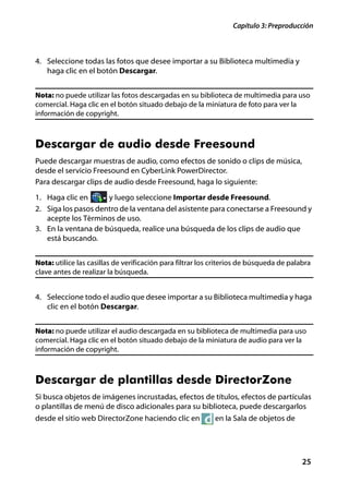 Capítulo 3: Preproducción



4. Seleccione todas las fotos que desee importar a su Biblioteca multimedia y
   haga clic en el botón Descargar.


Nota: no puede utilizar las fotos descargadas en su biblioteca de multimedia para uso
comercial. Haga clic en el botón situado debajo de la miniatura de foto para ver la
información de copyright.



Descargar de audio desde Freesound
Puede descargar muestras de audio, como efectos de sonido o clips de música,
desde el servicio Freesound en CyberLink PowerDirector.
Para descargar clips de audio desde Freesound, haga lo siguiente:
1. Haga clic en      y luego seleccione Importar desde Freesound.
2. Siga los pasos dentro de la ventana del asistente para conectarse a Freesound y
   acepte los Términos de uso.
3. En la ventana de búsqueda, realice una búsqueda de los clips de audio que
   está buscando.


Nota: utilice las casillas de verificación para filtrar los criterios de búsqueda de palabra
clave antes de realizar la búsqueda.


4. Seleccione todo el audio que desee importar a su Biblioteca multimedia y haga
   clic en el botón Descargar.


Nota: no puede utilizar el audio descargada en su biblioteca de multimedia para uso
comercial. Haga clic en el botón situado debajo de la miniatura de audio para ver la
información de copyright.



Descargar de plantillas desde DirectorZone
Si busca objetos de imágenes incrustadas, efectos de títulos, efectos de partículas
o plantillas de menú de disco adicionales para su biblioteca, puede descargarlos
desde el sitio web DirectorZone haciendo clic en            en la Sala de objetos de




                                                                                         25
 