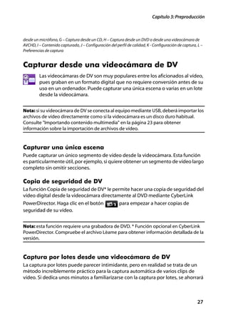 Capítulo 3: Preproducción



desde un micrófono, G – Captura desde un CD, H – Captura desde un DVD o desde una videocámara de
AVCHD, I – Contenido capturado, J – Configuración del perfil de calidad, K - Configuración de captura, L –
Preferencias de captura


Capturar desde una videocámara de DV
         Las videocámaras de DV son muy populares entre los aficionados al vídeo,
         pues graban en un formato digital que no requiere conversión antes de su
         uso en un ordenador. Puede capturar una única escena o varias en un lote
         desde la videocámara.


Nota: si su videocámara de DV se conecta al equipo mediante USB, deberá importar los
archivos de vídeo directamente como si la videocámara es un disco duro habitual.
Consulte "Importando contenido multimedia" en la página 23 para obtener
información sobre la importación de archivos de vídeo.


Capturar una única escena
Puede capturar un único segmento de vídeo desde la videocámara. Esta función
es particularmente útil, por ejemplo, si quiere obtener un segmento de vídeo largo
completo sin omitir secciones.

Copia de seguridad de DV
La función Copia de seguridad de DV* le permite hacer una copia de seguridad del
vídeo digital desde la videocámara directamente al DVD mediante CyberLink
PowerDirector. Haga clic en el botón                    para empezar a hacer copias de
seguridad de su vídeo.


Nota: esta función requiere una grabadora de DVD. * Función opcional en CyberLink
PowerDirector. Compruebe el archivo Léame para obtener información detallada de la
versión.


Captura por lotes desde una videocámara de DV
La captura por lotes puede parecer intimidante, pero en realidad se trata de un
método increíblemente práctico para la captura automática de varios clips de
vídeo. Si dedica unos minutos a familiarizarse con la captura por lotes, se ahorrará



                                                                                                      27
 