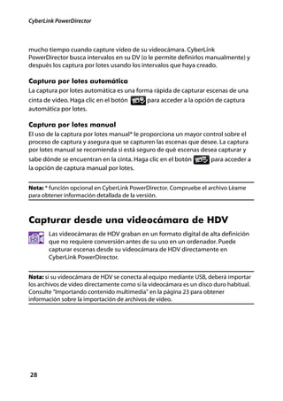 CyberLink PowerDirector



mucho tiempo cuando capture vídeo de su videocámara. CyberLink
PowerDirector busca intervalos en su DV (o le permite definirlos manualmente) y
después los captura por lotes usando los intervalos que haya creado.

Captura por lotes automática
La captura por lotes automática es una forma rápida de capturar escenas de una
cinta de vídeo. Haga clic en el botón      para acceder a la opción de captura
automática por lotes.

Captura por lotes manual
El uso de la captura por lotes manual* le proporciona un mayor control sobre el
proceso de captura y asegura que se capturen las escenas que desee. La captura
por lotes manual se recomienda si está seguro de qué escenas desea capturar y
sabe dónde se encuentran en la cinta. Haga clic en el botón      para acceder a
la opción de captura manual por lotes.


Nota: * función opcional en CyberLink PowerDirector. Compruebe el archivo Léame
para obtener información detallada de la versión.



Capturar desde una videocámara de HDV
       Las videocámaras de HDV graban en un formato digital de alta definición
       que no requiere conversión antes de su uso en un ordenador. Puede
       capturar escenas desde su videocámara de HDV directamente en
       CyberLink PowerDirector.


Nota: si su videocámara de HDV se conecta al equipo mediante USB, deberá importar
los archivos de vídeo directamente como si la videocámara es un disco duro habitual.
Consulte "Importando contenido multimedia" en la página 23 para obtener
información sobre la importación de archivos de vídeo.




28
 