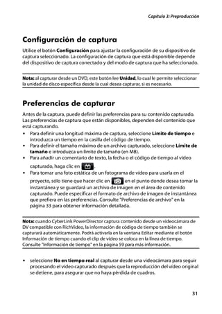 Capítulo 3: Preproducción




Configuración de captura
Utilice el botón Configuración para ajustar la configuración de su dispositivo de
captura seleccionado. La configuración de captura que está disponible depende
del dispositivo de captura conectado y del modo de captura que ha seleccionado.


Nota: al capturar desde un DVD, este botón lee Unidad, lo cual le permite seleccionar
la unidad de disco específica desde la cual desea capturar, si es necesario.



Preferencias de capturar
Antes de la captura, puede definir las preferencias para su contenido capturado.
Las preferencias de captura que están disponibles, dependen del contenido que
está capturando.
• Para definir una longitud máxima de captura, seleccione Límite de tiempo e
   introduzca un tiempo en la casilla del código de tiempo.
• Para definir el tamaño máximo de un archivo capturado, seleccione Límite de
   tamaño e introduzca un límite de tamaño (en MB).
• Para añadir un comentario de texto, la fecha o el código de tiempo al vídeo
   capturado, haga clic en        .
• Para tomar una foto estática de un fotograma de vídeo para usarla en el
   proyecto, sólo tiene que hacer clic en       en el punto donde desea tomar la
   instantánea y se guardará un archivo de imagen en el área de contenido
   capturado. Puede especificar el formato de archivo de imagen de instantánea
   que prefiera en las preferencias. Consulte "Preferencias de archivo" en la
   página 33 para obtener información detallada.


Nota: cuando CyberLink PowerDirector captura contenido desde un videocámara de
DV compatible con RichVideo, la información de código de tiempo también se
capturará automáticamente. Podrá activarla en la ventana Editar mediante el botón
Información de tiempo cuando el clip de vídeo se coloca en la línea de tiempo.
Consulte "Información de tiempo" en la página 59 para más información.


• seleccione No en tiempo real al capturar desde una videocámara para seguir
   procesando el vídeo capturado después que la reproducción del vídeo original
   se detiene, para asegurar que no haya pérdida de cuadros.



                                                                                  31
 