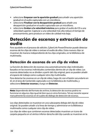 CyberLink PowerDirector



• seleccione Empezar con la aparición gradual para añadir una aparición
     gradual en el audio capturado con un micrófono.
• seleccione Finalizar con la desaparición gradual para añadir una
     desaparición gradual en el audio capturado con un micrófono.
• seleccione Grabar a la velocidad máxima para grabar el audio de CD a una
     velocidad superior. Capturar a una velocidad más alta reduce el tiempo de
     procesamiento, pero produce un vídeo de calidad más baja.

Detección de escenas y extracción de
audio
Para ayudarle en el proceso de edición, CyberLink PowerDirector puede detectar
escenas de los clips de vídeo o extraer el audio de ellos. Estos nuevos clips se
muestran de manera independiente de los clips originales, en la biblioteca de
multimedia.


Detección de escenas de un clip de vídeo
La función de detección de escenas crea automáticamente clips individuales
basados en las escenas individuales contenidas dentro de un clip de vídeo. Las
escenas detectadas no se dividen a partir del clip original, pero se pueden añadir
al espacio de trabajo como cualquier otro clip multimedia.
Para detectar las escenas en un clip de vídeo, haga clic con el botón secundario en
él, en el área de Contenido capturado o en la biblioteca de multimedia, y
seleccione Detectar escenas y luego en Detectar.


Nota: dependiendo del formato de archivo, la detección de escenas podría no
funcionar en algunos clips igual de bien que en otros formatos. Tal vez necesite separar
manualmente las escenas en el cuadro de diálogo de detección de escenas.


Los clips detectados se muestran en una subcarpeta debajo del clip de vídeo
original. Se pueden añadir a la línea de tiempo y administrar en la Biblioteca
multimedia como cualquier otro clip de vídeo.
Los clips de vídeo que contienen escenas detectadas muestran un icono de
carpeta pequeño en el vértice inferior derecho del clip cuando se muestran en la




32
 