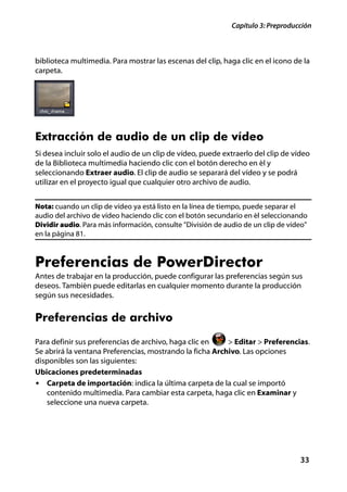 Capítulo 3: Preproducción



biblioteca multimedia. Para mostrar las escenas del clip, haga clic en el icono de la
carpeta.




Extracción de audio de un clip de vídeo
Si desea incluir solo el audio de un clip de vídeo, puede extraerlo del clip de vídeo
de la Biblioteca multimedia haciendo clic con el botón derecho en él y
seleccionando Extraer audio. El clip de audio se separará del vídeo y se podrá
utilizar en el proyecto igual que cualquier otro archivo de audio.


Nota: cuando un clip de vídeo ya está listo en la línea de tiempo, puede separar el
audio del archivo de vídeo haciendo clic con el botón secundario en él seleccionando
Dividir audio. Para más información, consulte "División de audio de un clip de vídeo"
en la página 81.



Preferencias de PowerDirector
Antes de trabajar en la producción, puede configurar las preferencias según sus
deseos. También puede editarlas en cualquier momento durante la producción
según sus necesidades.


Preferencias de archivo
Para definir sus preferencias de archivo, haga clic en    > Editar > Preferencias.
Se abrirá la ventana Preferencias, mostrando la ficha Archivo. Las opciones
disponibles son las siguientes:
Ubicaciones predeterminadas
• Carpeta de importación: indica la última carpeta de la cual se importó
   contenido multimedia. Para cambiar esta carpeta, haga clic en Examinar y
   seleccione una nueva carpeta.




                                                                                  33
 