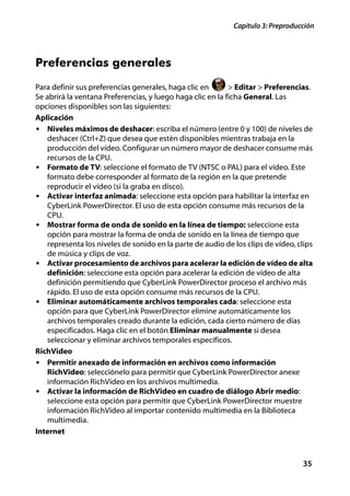 Capítulo 3: Preproducción




Preferencias generales
Para definir sus preferencias generales, haga clic en       > Editar > Preferencias.
Se abrirá la ventana Preferencias, y luego haga clic en la ficha General. Las
opciones disponibles son las siguientes:
Aplicación
• Niveles máximos de deshacer: escriba el número (entre 0 y 100) de niveles de
   deshacer (Ctrl+Z) que desea que estén disponibles mientras trabaja en la
   producción del vídeo. Configurar un número mayor de deshacer consume más
   recursos de la CPU.
• Formato de TV: seleccione el formato de TV (NTSC o PAL) para el vídeo. Este
   formato debe corresponder al formato de la región en la que pretende
   reproducir el vídeo (si la graba en disco).
• Activar interfaz animada: seleccione esta opción para habilitar la interfaz en
   CyberLink PowerDirector. El uso de esta opción consume más recursos de la
   CPU.
• Mostrar forma de onda de sonido en la línea de tiempo: seleccione esta
   opción para mostrar la forma de onda de sonido en la línea de tiempo que
   representa los niveles de sonido en la parte de audio de los clips de vídeo, clips
   de música y clips de voz.
• Activar procesamiento de archivos para acelerar la edición de vídeo de alta
   definición: seleccione esta opción para acelerar la edición de vídeo de alta
   definición permitiendo que CyberLink PowerDirector proceso el archivo más
   rápido. El uso de esta opción consume más recursos de la CPU.
• Eliminar automáticamente archivos temporales cada: seleccione esta
   opción para que CyberLink PowerDirector elimine automáticamente los
   archivos temporales creado durante la edición, cada cierto número de días
   especificados. Haga clic en el botón Eliminar manualmente si desea
   seleccionar y eliminar archivos temporales específicos.
RichVideo
• Permitir anexado de información en archivos como información
   RichVideo: selecciónelo para permitir que CyberLink PowerDirector anexe
   información RichVideo en los archivos multimedia.
• Activar la información de RichVideo en cuadro de diálogo Abrir medio:
   seleccione esta opción para permitir que CyberLink PowerDirector muestre
   información RichVideo al importar contenido multimedia en la Biblioteca
   multimedia.
Internet



                                                                                  35
 