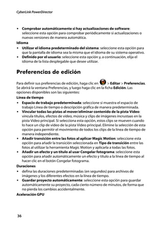 CyberLink PowerDirector



• Comprobar automáticamente si hay actualizaciones de software:
    seleccione esta opción para comprobar periódicamente si actualizaciones o
    nuevas versiones de manera automática.
Idioma
• Utilizar el idioma predeterminado del sistema: seleccione esta opción para
    que la pantalla de idioma sea la misma que el idioma de su sistema operativo.
• Definido por el usuario: seleccione esta opción y, a continuación, elija el
    idioma de la lista desplegable que desee utilizar.


Preferencias de edición
Para definir sus preferencias de edición, haga clic en       > Editar > Preferencias.
Se abrirá la ventana Preferencias, y luego haga clic en la ficha Edición. Las
opciones disponibles son las siguientes:
Línea de tiempo
• Espacio de trabajo predeterminada: seleccione si muestra el espacio de
   trabajo Línea de tiempo o descripción gráfica de manera predeterminada.
• Vincular todas las pistas al mover/eliminar contenido de la pista Vídeo:
   vincula títulos, efectos de vídeo, música y clips de imágenes incrustaas en la
   pista Vídeo principal. Si selecciona esta opción, estos clips se mueven cuando
   lo hace un clip de vídeo de la pista Vídeo principal. Elimine la selección de esta
   opción para permitir el movimiento de todos los clips de la línea de tiempo de
   manera independiente.
• Añadir transición entre las fotos al aplicar Magic Motion: seleccione esta
   opción para añadir la transición seleccionada en Tipo de transición entre las
   fotos al utilizar la herramienta Magic Motion y aplicarla a todas las fotos.
• Añadir un efecto y un título al usar Congelar fotograma: seleccione esta
   opción para añadir automáticamente un efecto y título a la línea de tiempo al
   hacer clic en el botón Congelar fotograma.
Duraciones
• defina las duraciones predeterminadas (en segundos) para archivos de
   imágenes y los diferentes efectos en la línea de tiempo.
• Guardar proyecto automáticamente: seleccione esta opción para guardar
   automáticamente su proyecto, cada cierto número de minutos, de forma que
   no pierda los cambios accidentalmente.
Aceleración GPU




36
 