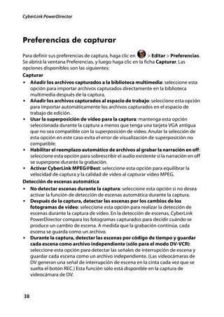 CyberLink PowerDirector




Preferencias de capturar
Para definir sus preferencias de captura, haga clic en       > Editar > Preferencias.
Se abrirá la ventana Preferencias, y luego haga clic en la ficha Capturar. Las
opciones disponibles son las siguientes:
Capturar
• Añadir los archivos capturados a la biblioteca multimedia: seleccione esta
   opción para importar archivos capturados directamente en la biblioteca
   multimedia después de la captura.
• Añadir los archivos capturados al espacio de trabajo: seleccione esta opción
   para importar automáticamente los archivos capturados en el espacio de
   trabajo de edición.
• Usar la superposición de vídeo para la captura: mantenga esta opción
   seleccionada durante la captura a menos que tenga una tarjeta VGA antigua
   que no sea compatible con la superposición de vídeo. Anular la selección de
   esta opción en este caso evita el error de visualización de superposición no
   compatible.
• Habilitar el reemplazo automático de archivos al grabar la narración en off:
   seleccione esta opción para sobrescribir el audio existente si la narración en off
   se superpone durante la grabación.
• Activar CyberLink MPEG@Best: seleccione esta opción para equilibrar la
   velocidad de captura y la calidad de vídeo al capturar vídeo MPEG.
Detección de escenas automática
• No detectar escenas durante la captura: seleccione esta opción si no desea
   activar la función de detección de escenas automática durante la captura.
• Después de la captura, detectar las escenas por los cambios de los
   fotogramas de vídeo: seleccione esta opción para realizar la detección de
   escenas durante la captura de vídeo. En la detección de escenas, CyberLink
   PowerDirector compara los fotogramas capturados para decidir cuándo se
   produce un cambio de escena. A medida que la grabación continúa, cada
   escena se guarda como un archivo.
• Durante la captura, detectar las escenas por código de tiempo y guardar
   cada escena como archivo independiente (sólo para el modo DV-VCR):
   seleccione esta opción para detectar las señales de interrupción de escena y
   guardar cada escena como un archivo independiente. (Las videocámaras de
   DV generan una señal de interrupción de escena en la cinta cada vez que se
   suelta el botón REC.) Esta función sólo está disponible en la captura de
   videocámara de DV.



38
 