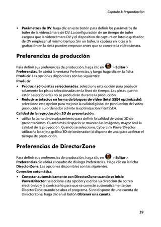 Capítulo 3: Preproducción



• Parámetros de DV: haga clic en este botón para definir los parámetros de
   búfer de la videocámara de DV. La configuración de un tiempo de búfer
   asegura que la videocámara DV y el dispositivo de captura en lotes o grabador
   de DV empiecen al mismo tiempo. Sin un búfer, la captura en lotes o la
   grabación en la cinta pueden empezar antes que se conecte la videocámara.


Preferencias de producción
Para definir sus preferencias de producción, haga clic en        > Editar >
Preferencias. Se abrirá la ventana Preferencias, y luego haga clic en la ficha
Producir. Las opciones disponibles son las siguientes:
Producir
• Producir sólo pistas seleccionadas: seleccione esta opción para producir
   solamente las pistas seleccionadas en la línea de tiempo. Las pistas que no
   estén seleccionadas no se producirán durante la producción.
• Reducir artefactos en forma de bloques de vídeo (Intel SSE4 optimizado):
   seleccione esta opción para mejorar la calidad global de producción del vídeo
   producido si su ordenador admite la optimización Intel SSE4.
Calidad de la reproducción 3D de presentación:
• utilice la barra de desplazamiento para definir la calidad de vídeo 3D de
   presentaciones. Cuanto más despacio se muevan las imágenes, mayor será la
   calidad de la proyección. Cuando se seleccione, CyberLink PowerDirector
   utilizarña la tarjeta gráfica 3D del ordenador (si dispone de una) para acelerar el
   tiempo de producción.


Preferencias de DirectorZone
Para definir sus preferencias de producción, haga clic en     > Editar >
Preferencias. Se abrirá el cuadro de diálogo Preferencias. Haga clic en la ficha
DirectorZone. Las opciones disponibles son las siguientes:
Conexión automática
• Conectar automáticamente con DirectorZone cuando se inicie
   PowerDirector: seleccione esta opción y escriba su dirección de correo
   electrónico y la contraseña para que se conecte automáticamente con
   DirectorZone cuando se abra el programa. Si no dispone de una cuenta de
   DirectorZone, haga clic en el botón Obtener una cuenta.



                                                                                   39
 