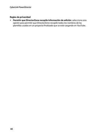 CyberLink PowerDirector



Reglas de privacidad
• Permitir que DirectorZone recopile información de edición: seleccione esta
   opción para permitir que DirectorZone recopile todos los nombres de las
   plantillas usadas en un proyecto finalizado que se esté cargando en YouTube.




40
 