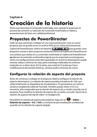 Capítulo 4:

Creación de la historia
Ahora que tiene listo el contenido multimedia, este capítulo le guiará por el
proceso de convertir su colección de contenido multimedia en vídeos y
presentaciones de fotos con calidad profesional.

Proyectos de PowerDirector
Cada vez que comienza a trabajar en una nueva producción, crea un nuevo
proyecto que se guarda como un archivo PDS que lo utiliza exclusivamente
CyberLink PowerDirector. Utilice los botones                       para guardar, crear
proyectos nuevos o abrir proyectos existentes dentro de CyberLink PowerDirector.
Los cambios que realiza en su contenido multimedia en CyberLink PowerDirector
no afectan al contenido multimedia original que ha importado en el programa.
Como sus configuraciones están bien guardadas en el archivo del proyecto, puede
recortar, editar, o eliminar los clips, pero mantenga inalterados los archivos
originales en su disco duro. Por lo tanto, ¡sea creativo! Si acaba por hacer
modificaciones demasiado drásticas, siempre podrá comenzar de nuevo.


Configurar la relación de aspecto del proyecto
Antes de comenzar a trabajar en el proyecto, deberá configurar la relación de
aspecto del proyecto. La relación de aspecto predeterminada es de 16:9, que
utiliza totalmente un dispositivo de visualización o TV panorámica, así como la
ventana completa de vídeo de YouTube. También puede volver a 4:3 si es
necesario, sólo compruebe que la relación de aspecto de su medio coincida con el
proyecto. Para modificar la relación de aspecto de su medio, consulte "Ajuste de la
relación de aspecto del clip de vídeo" en la página 60.

Para definir la relación de aspecto del proyecto, haga clic en  > Editar >
Relación de aspecto > 4:3 o 16:9. La ventana de previsualización cambiará de
acuerdo con la relación de aspecto elegida.




                                                                                  41
 
