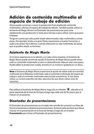 CyberLink PowerDirector




Adición de contenido multimedia al
espacio de trabajo de edición
Ahora puede comenzar a reunir la producción final añadiendo contenido
multimedia y efectos al espacio de trabajo de edición. También puede utilizar el
Asistente de Magic Movie o el Diseñador de presentaciones para crear
rápidamente una producción si tiene poco tiempo o para utilizar como guía para
empezar.
Tenga en cuenta que sólo puede añadir determinados clips multimedia a ciertas
pistas. Por ejemplo, títulos a la pista Título, transiciones a la pista Transición, o
audio a las pistas Voz o Música. Cuando seleccione un clip multimedia, las pistas
que se pueden añadir se iluminan.


Asistente de Magic Movie
Si no tiene experiencia en la edición y no sabe cómo empezar, el Asistente de
Magic Movie puede servirle de ayuda. El Asistente de Magic Movie puede tomar
todo su contenido multimedia y crear un deslumbrante vídeo en solo unos pasos.
Puede editar la producción creada, enviarla en un archivo o grabarla en un disco.


Nota: el Asistente de Magic Movie proporciona la opción de utilizar todo el contenido
multimedia de la Biblioteca multimedia, todo el contenido multimedia del espacio de
trabajo o todo el contenido multimedia seleccionado actualmente. Si solo desea
utilizar un número específico de clips, seleccione los que desee utilizar antes de
comenzar.



Para utilizar el Asistente de Magic Movie, haga clic en el botón    ubicado en la
parte izquierda de la línea de tiempo y luego siga cada uno de los pasos que se
indican en el asistente.


Diseñador de presentaciones
El Diseñador de presentaciones es el modo más sencillo de convertir sus fotos de
forma instantánea en dinámicas presentaciones. Arrastre todas las fotos que desee
insertar en la presentación en la línea de tiempo y haga clic en el botón
Presentación para iniciar el Diseñador de presentaciones.




42
 
