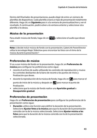 Capítulo 4: Creación de la historia



Dentro del Diseñador de presentaciones, puede elegir de entre un número de
plantillas de diapositivas. Cada plantilla creará un tipo de presentación totalmente
diferente. Haga clic en Siguiente para ir a la ventana de previsualizaciñon y ver el
resultado. A continuación, podrá volver a la ventana anterior y seleccionar otra
plantilla si lo desea.

Música de la presentación
Para añadir música de fondo, haga clic en         y seleccione el audio que desee
usar.


Nota: si decide incluir música de fondo con la presentación, CyberLink PowerDirector
utiliza la tecnología Magic Slideshow para sincronizar las fotos con el ritmo de la
música durante la presentación.*


Preferencias de música
Si va a usar música de fondo en la presentación, haga clic en Preferencias de
música para configurar las preferencias como sigue:
• recorte el archivo de audio utilizando los controles de reproducción y mueva
    los controles deslizantes de la barra de recorte a los puntos de inicio y
    finalización que desee.
• durante la reproducción de la música de fondo, haga clic en          para marcar el
  punto de inicio de la música y después en     para marcar el punto de
  finalización.
• seleccione que la música de fondo realice una Aparición gradual o
  Desaparición gradual.

Preferencias de presentación
Haga clic en Preferencias de presentación para configurar las preferencias de la
presentación como sigue:
• Duración: utilice esta función para definir la duración de la presentación.
   Seleccione Ajustar fotos a la música para que la duración de la presentación
   coincida con la de la música seleccionada. Seleccione Ajustar música a las
   fotos para que la duración de la música coincida con la de la presentación
   seleccionada.




                                                                                    43
 