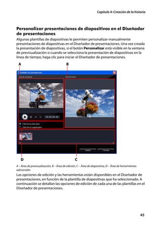 Capítulo 4: Creación de la historia



Personalizar presentaciones de diapositivas en el Diseñador
de presentaciones
Algunas plantillas de diapositivas le permiten personalizar manualmente
presentaciones de diapositivas en el Diseñador de presentaciones. Una vez creada
la presentación de diapositivas, si el botón Personalizar está visible en la ventana
de previsualización o cuando se selecciona la presentación de diapositivas en la
línea de tiempo, haga clic para iniciar el Diseñador de presentaciones.
 A                                       B




   D                                            C
A – Área de previsualización, B – Área de edición, C – Área de diapositiva, D – Área de herramientas
adicionales
Las opciones de edición y las herramientas están disponibles en el Diseñador de
presentaciones, en función de la plantilla de diapositivas que ha seleccionado. A
continuación se detallan las opciones de edición de cada una de las plantillas en el
Diseñador de presentaciones.




                                                                                                       45
 