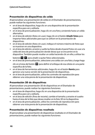 CyberLink PowerDirector



Presentación de diapositivas de celda
Al personalizar una presentación de celda en el Diseñador de presentaciones,
puede realizar las siguientes funciones:
• en el área de diapositiva, haga clic en una diapositiva de la presentación
    específica para ver y editarla.
• en el área de previsualización, haga clic en una foto y arrástrela hasta un celda
    alternativa.
• en el área de edición (fotos sin usar), haga clic en el botón Añadir fotos para
    importar fotos adicionales para que se utilicen en la presentación de
    diapositivas.
• en el área de edición (fotos sin usar), indique el número máximo de fotos que
    se muestran en una diapositiva.
• en el área de edición, arrastre y suelte las fotos desde el panel Fotos sin usar a la
    celda del área de previsualización donde desea que se encuentre en la
    diapositiva. También puede resaltar un celda haciendo clic en ella y utilizar los
     botones        para añadir o quitar fotos seleccionadas.
• en el área de previsualización, seleccione una celda con una foto y luego haga
  clic en el área del botón    para definir el enfoque de esa célula en una parte
  específica de la foto.
• en el área de herramientas adicionales, haga clic en el botón Remix para
  generar una nueva versión de la presentación de diapositivas.
• en el área de previsualización, utilice los controles de reproducción para
  obtener una vista previa de la presentación de diapositivas.

Presentación 3D de diapositivas
Al personalizar una presentación 3D de diapositivas en el Diseñador de
presentaciones, puede realizar las siguientes funciones:
• en el área de diapositiva, haga clic en una diapositiva de la presentación
    específica para ver y editarla.
• en el área de edición (Área de recorte), cambie el tamaño y arrastre el cuadro
    hasta el área de la foto que desea resaltar en la foto 3D en la diapositiva.
• en el área de previsualización, utilice los controles de reproducción para
    obtener una vista previa de la presentación de diapositivas.

Presentación de diapositivas resaltada
Al personalizar una presentación de diapositivas resaltada en el Diseñador de
presentaciones, puede realizar las siguientes funciones:



46
 