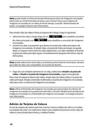 CyberLink PowerDirector




Nota: puede añadir a la línea de tiempo del proyecto pistas de imágenes incrustadas
adicionales en el Administrador de pistas, para mostrar hasta nueve objetos de
imágenes incrustadas en un vídeo al mismo tiempo. Consulte "Administrador de
pistas" en la página 20 para más información.


Para añadir clips de vídeo o fotos al espacio de trabajo, haga lo siguiente:
• seleccione los clips y luego haga clic en                   para añadirlos a la pista
  de vídeo principal o en                  para añadirlos a una pista de imágenes
  incrustadas.
• arrastre los clips a la posición que desee en la pista de vídeo principal o de
  imágenes incrustadas. Al añadir clips a la pista de Vídeo principal, no puede
  dejar un espacio vacío entre los clips adyacentes. Los clips añadidos al final de
  la pista de vídeo principal siguen inmediatamente después del último clip de
  dicha pista.


Nota: puede seleccionar varios clips y arrastrarlos juntos hasta la misma pista, siempre
que todos los clips sean compatibles con la pista de destino.


• haga clic con el botón derecho en un clip y seleccione Añadir a la pista de
   vídeo o Añadir a la pista de imágenes incrustadas, según corresponda.
Para crear el esquema básico del vídeo, añada clips de vídeo y fotos a la pista de
vídeo principal. Añada contenido multimedia a la pista de imágenes incrustadas
sólo para crear un efecto de imágenes incrustadas.


Nota: utilice el Diseñador de imágenes incrustadas para personalizar los efectos de
imágenes incrustadas en la producción del vídeo. Consulte "Modificación de efectos de
imágenes incrustadas en el Diseñador de imágenes incrustadas" en la página 66 para
más información.


Adición de Tarjetas de Colores
El uso de tarjetas de colores permite insertar marcos sólidos de color en el vídeo.
Las tarjetas de color son realmente útiles como rápida transiciones entre clips de
vídeo o como fondo para títulos y créditos finales.




48
 