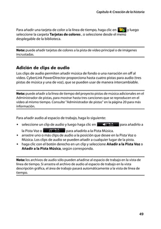 Capítulo 4: Creación de la historia




Para añadir una tarjeta de color a la línea de tiempo, haga clic en    y luego
seleccione la carpeta Tarjetas de colores , o seleccione desde el menú
desplegable de la biblioteca.


Nota: puede añadir tarjetas de colores a la pista de vídeo principal o de imágenes
incrustadas.


Adición de clips de audio
Los clips de audio permiten añadir música de fondo o una narración en off al
vídeo. CyberLink PowerDirector proporciona hasta cuatro pistas para audio (tres
pistas de música y una de voz), que se pueden usar de manera intercambiable.


Nota: puede añadir a la línea de tiempo del proyecto pistas de música adicionales en el
Administrador de pistas, para mostrar hasta tres canciones que se reproducen en el
vídeo al mismo tiempo. Consulte "Administrador de pistas" en la página 20 para más
información.


Para añadir audio al espacio de trabajo, haga lo siguiente:
• seleccione un clip de audio y luego haga clic en                     para añadirlo a
   la Pista Voz o                 para añadirlo a la Pista Música.
• arrastre uno o más clips de audio a la posición que desee en la Pista Voz o
   Música. Los clips de audio se pueden añadir a cualquier lugar de la pista.
• haga clic con el botón derecho en un clip y seleccione Añadir a la Pista Voz o
   Añadir a la Pista Música, según corresponda.


Nota: los archivos de audio sólo pueden añadirse al espacio de trabajo en la vista de
línea de tiempo. Si arrastra el archivo de audio al espacio de trabajo en la vista
descripción gráfica, el área de trabajo pasará automáticamente a la vista de línea de
tiempo.




                                                                                     49
 