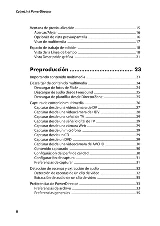CyberLink PowerDirector



         Ventana de previsualización .............................................................................15
           Acercar/Alejar ...................................................................................................16
           Opciones de vista previa/pantalla .............................................................16
           Visor de multimedia .......................................................................................17
         Espacio de trabajo de edición ..........................................................................18
           Vista de la Línea de tiempo ..........................................................................18
           Vista Descripción gráfica ..............................................................................21


         Preproducción ...................................... 23
         Importando contenido multimedia ...............................................................23
         Descargar de contenido multimedia .............................................................24
           Descargar de fotos de Flickr ........................................................................24
           Descargar de audio desde Freesound .....................................................25
           Descargar de plantillas desde DirectorZone .........................................25
         Captura de contenido multimedia .................................................................26
           Capturar desde una videocámara de DV ................................................27
           Capturar desde una videocámara de HDV .............................................28
           Capturar desde una señal de TV ................................................................29
           Capturar desde una señal digital de TV ...................................................29
           Capturar desde una cámara Web ..............................................................29
           Capturar desde un micrófono ....................................................................29
           Capturar desde un CD ...................................................................................29
           Capturar desde un DVD ................................................................................29
           Capturar desde una videocámara de AVCHD .......................................30
           Contenido capturado ....................................................................................30
           Configuración del perfil de calidad ...........................................................30
           Configuración de captura ............................................................................31
           Preferencias de capturar ...............................................................................31
         Detección de escenas y extracción de audio ..............................................32
           Detección de escenas de un clip de vídeo .............................................32
           Extracción de audio de un clip de vídeo .................................................33
         Preferencias de PowerDirector ........................................................................33
            Preferencias de archivo .................................................................................33
            Preferencias generales ..................................................................................35



ii
 